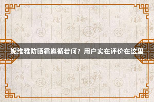 妮维雅防晒霜遵循若何？用户实在评价在这里