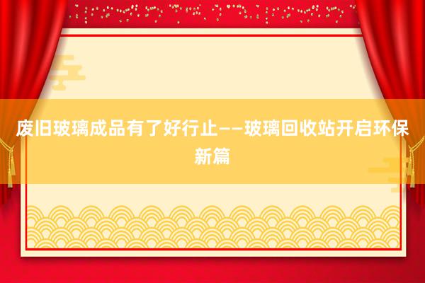 废旧玻璃成品有了好行止——玻璃回收站开启环保新篇